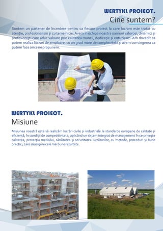 CompanyNameWERTYKL PROIECT.
Cine suntem?
Suntem un partener de încredere pentru ca ﬁecare proiect la care lucram este tratat cu
atenţie, profesionalism și cu temeinicie. Avem în echipa noastra oameni valoroși, dinamici și
profesioniști care aduc valoare prin calitatea muncii, dedicaţie și entuziasm. Am dovedit ca
putem realiza lucrari de amploare, cu un grad mare de complexitate și avem convingerea ca
putemfaceoricenepropunem.
WERTYKL PROIECT.
Misiune
Misiunea noastră este să realizăm lucrări civile și industriale la standarde europene de calitate și
eﬁcienţă, în condiţii de competitivitate, aplicând un sistem integrat de management în ce privește
calitatea, protecţia mediului, sănătatea și securitatea lucrătorilor, cu metode, proceduri și bune
practici,caresăasigurecelemaibunerezultate.
 