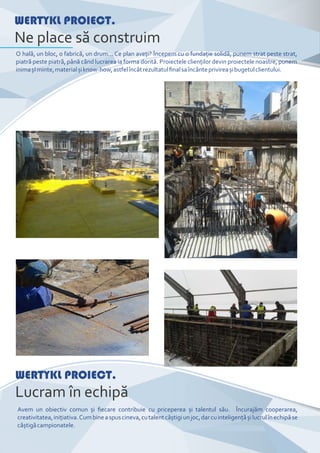 WERTYKL PROIECT.
Ne place să construim
O hală, un bloc, o fabrică, un drum... Ce plan aveţi? Începem cu o fundaţie solidă, punem strat peste strat,
piatră peste piatră, până când lucrarea ia forma dorită. Proiectele clienţilor devin proiectele noastre, punem
inimașIminte,materialșiknow-how,astfelîncâtrezultatulﬁnalsaîncânteprivireașibugetulclientului.
WERTYKL PROIECT.
Lucram în echipă
Avem un obiectiv comun și ﬁecare contribuie cu priceperea și talentul său. Încurajăm cooperarea,
creativitatea,iniţiativa.Cumbineaspuscineva,cutalentcâștigiunjoc,darcuinteligenţășilucrulînechipăse
câștigăcampionatele.
 