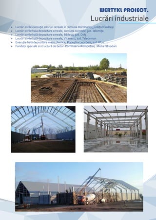 CompanyNameWERTYKL PROIECT.
Lucrări industriale
Ø Lucrări civile execuţie silozuri cereale în comuna Dorobanţu, judeţul Călărași
Ø Lucrări civile hala depozitare cereale, comuna Axintele, jud. Ialomiţa
Ø Lucrări civile hală depozitare cereale, Băilești, jud. Dolj
Ø Lucrări civile hală depozitare cereale,Vitanești, jud. Teleorman
Ø Execuţie hală depozitare mase plastice, Popești – Leordeni, jud. Ilfov
Ø Fundaţii speciale si structură de beton Rominserv–Rompetrol, Midia Năvodari
 