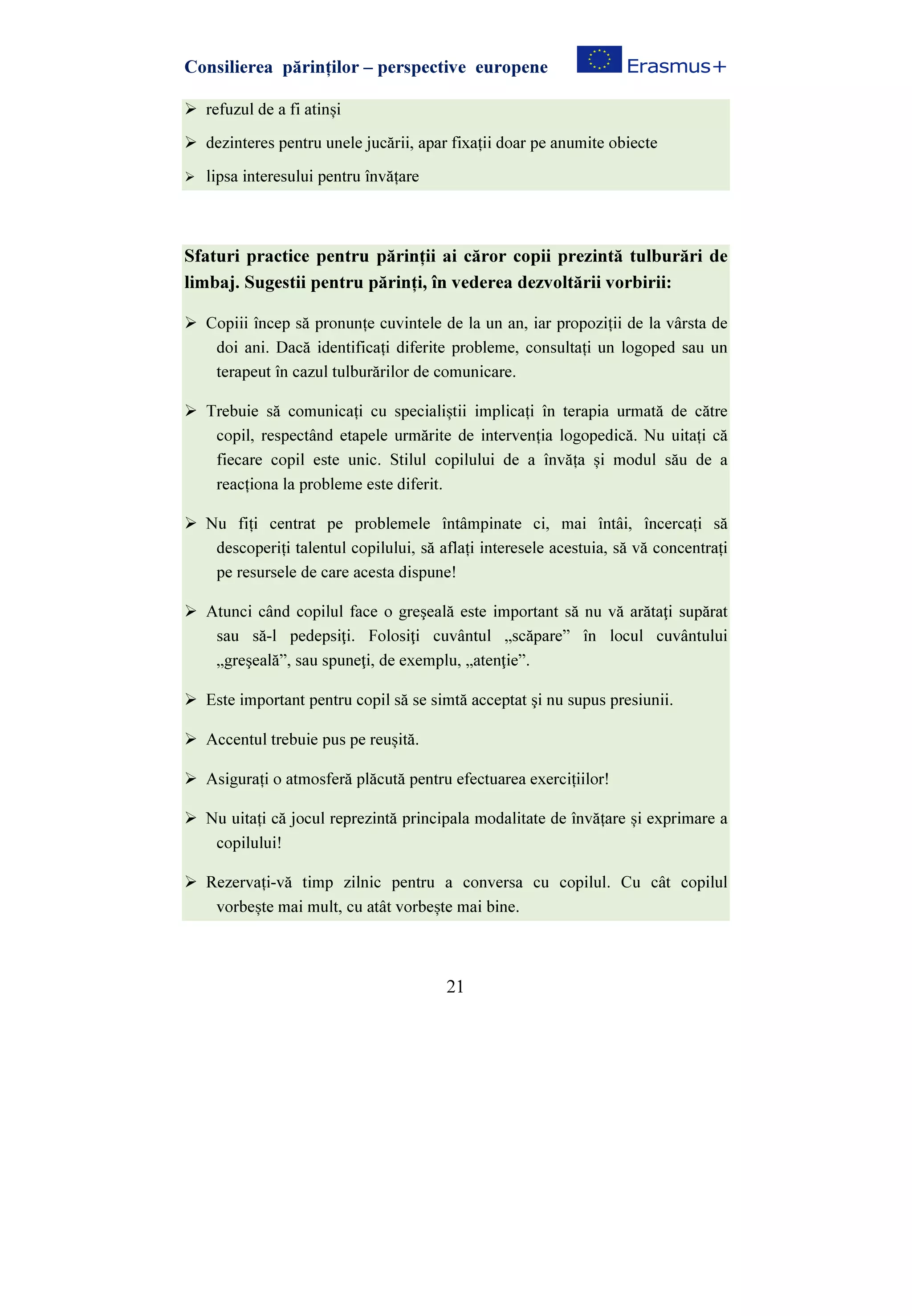 Consilierea părinților – perspective europene
21
refuzul de a fi atinși
dezinteres pentru unele jucării, apar fixații doar pe anumite obiecte
lipsa interesului pentru învățare
Sfaturi practice pentru părinții ai căror copii prezintă tulburări de
limbaj. Sugestii pentru părinți, în vederea dezvoltării vorbirii:
Copiii încep să pronunțe cuvintele de la un an, iar propoziții de la vârsta de
doi ani. Dacă identificați diferite probleme, consultați un logoped sau un
terapeut în cazul tulburărilor de comunicare.
Trebuie să comunicați cu specialiștii implicați în terapia urmată de către
copil, respectând etapele urmărite de intervenția logopedică. Nu uitați că
fiecare copil este unic. Stilul copilului de a învăța și modul său de a
reacționa la probleme este diferit.
Nu fiți centrat pe problemele întâmpinate ci, mai întâi, încercați să
descoperiți talentul copilului, să aflați interesele acestuia, să vă concentrați
pe resursele de care acesta dispune!
Atunci când copilul face o greşeală este important să nu vă arătaţi supărat
sau să-l pedepsiţi. Folosiţi cuvântul „scăpare” în locul cuvântului
„greşeală”, sau spuneţi, de exemplu, „atenţie”.
Este important pentru copil să se simtă acceptat şi nu supus presiunii.
Accentul trebuie pus pe reușită.
Asigurați o atmosferă plăcută pentru efectuarea exercițiilor!
Nu uitați că jocul reprezintă principala modalitate de învățare și exprimare a
copilului!
Rezervați-vă timp zilnic pentru a conversa cu copilul. Cu cât copilul
vorbește mai mult, cu atât vorbește mai bine.
 