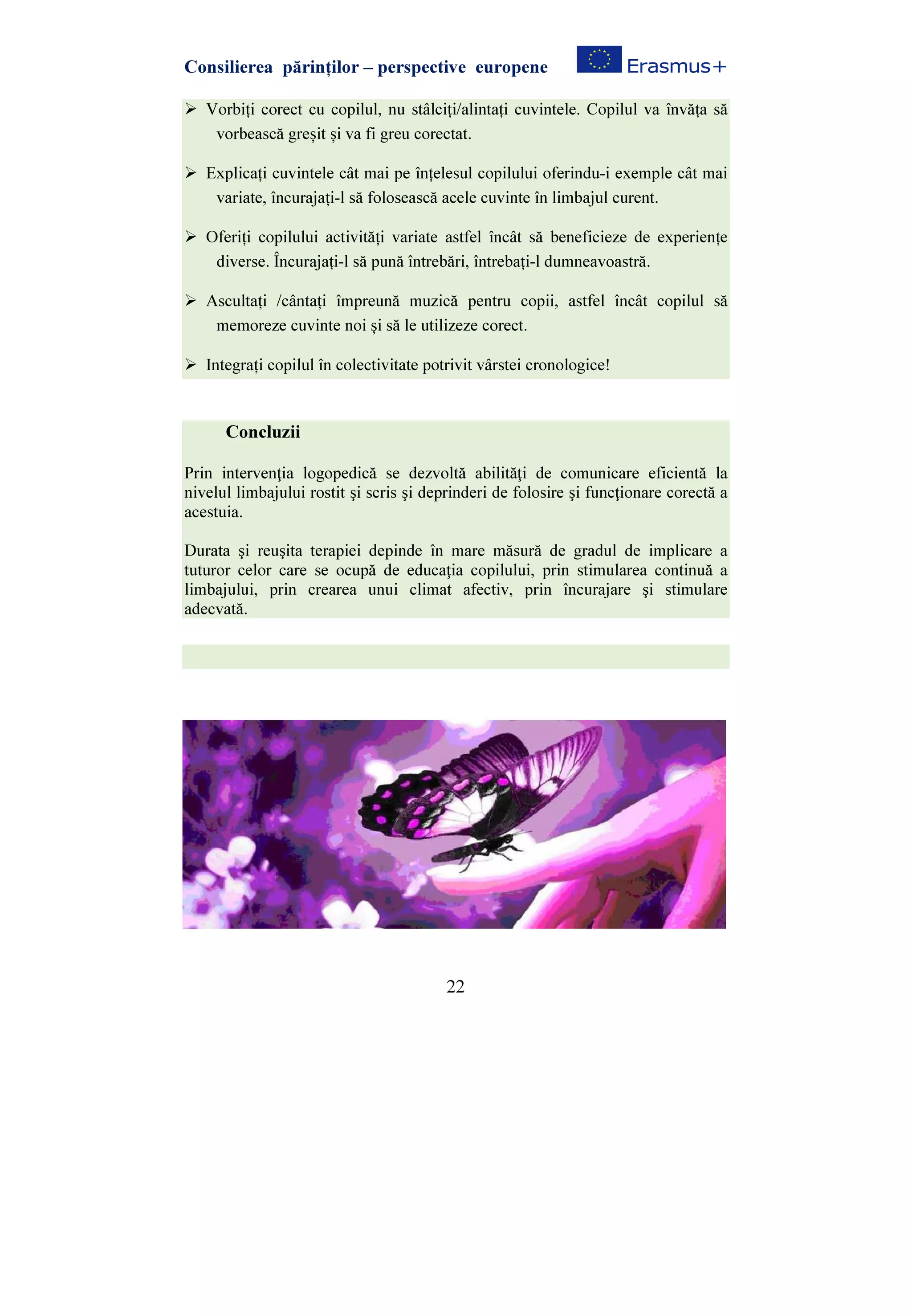 Consilierea părinților – perspective europene
22
Vorbiți corect cu copilul, nu stâlciți/alintați cuvintele. Copilul va învăța să
vorbească greșit și va fi greu corectat.
Explicați cuvintele cât mai pe înțelesul copilului oferindu-i exemple cât mai
variate, încurajați-l să folosească acele cuvinte în limbajul curent.
Oferiți copilului activități variate astfel încât să beneficieze de experiențe
diverse. Încurajați-l să pună întrebări, întrebați-l dumneavoastră.
Ascultați /cântați împreună muzică pentru copii, astfel încât copilul să
memoreze cuvinte noi și să le utilizeze corect.
Integrați copilul în colectivitate potrivit vârstei cronologice!
Concluzii
Prin intervenţia logopedică se dezvoltă abilităţi de comunicare eficientă la
nivelul limbajului rostit şi scris şi deprinderi de folosire şi funcţionare corectă a
acestuia.
Durata şi reuşita terapiei depinde în mare măsură de gradul de implicare a
tuturor celor care se ocupă de educaţia copilului, prin stimularea continuă a
limbajului, prin crearea unui climat afectiv, prin încurajare şi stimulare
adecvată.
 