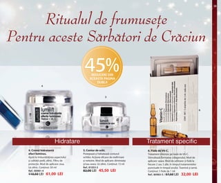OK-24-25 RUMAN C24.qxp:Maquetación 1 29/10/13 14:14 Página 2

25

Ritualul de frumusete
Pentru aceste Sarbatori de Craciun

45%
REDUCERE DIN
ACEASTA PAGINA
DUBLA

4

5

6

Hidratare
4. Cremă hidratantă
efect luminos.
Ajută la îmbunătățirea aspectului
și calității pielii, zilnic. Filtru de
protecție. Mod de aplicare: ziua.
Uz zilnic. Conținut: 50 ml
Ref.: 80981-4

110,50 LEI

61,00 LEI

Tratament specific
5. Contur de ochi.

6. Fiole de Vit-C.

Protejează și hidratează conturul
ochilor. Acțiune eficace de reafirmare
și netezire. Mod de aplicare: dimineața
și/sau seara. Uz zilnic. Conținut: 15 ml
Ref.: 81053-3

Tratament intensiv pe bază de Vit-C.
Stimulează formarea colagenului. Mod de
aplicare: seara. Mod de utilizare: o fiolă la
fiecare 2 sau 3 zile, în timpul tratamentelor
punctuale în timpul anului. Toamnă și iarnă.
Conținut: 5 fiole de 1 ml
Ref.: 80983-5 / 57,50 LEI 32,00 LEI

82,00 LEI

45,50 LEI

 
