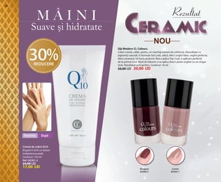 OK-28-29 RUMAN C24.qxp:Maquetación 1 29/10/13 14:15 Página 1

28

Rezultat

MÂINI

Suave și hidratate
NOU

30%
REDUCERE

Ojă Modern CL Colours.
Culori cremă, calde, pentru un machiaj extrem de sofisticat. Dezvoltate cu
pigmenți naturali, în formula Gel Look, adică, efect unghii false, unghii perfecte,
efect ceramică. Un luciu puternic fără a aplica Top Coat, o aplicare perfectă
de la primul strat. Mod de folosire: a se aplica direct peste unghie cu un singur
strat. Rezultatul va fi perfect. Conținut: 10 ml

25,00 LEI

Înainte

20,00 LEI

După

Cremă de mâini Q10.
Bogată în Q10 ce reduce
îmbătrânirea pielii.
Conținut: 150 ml
Ref.: 82301-2

24,00 LEI

17,00 LEI

Strugure
82500-3

Cremă
82505-1

 
