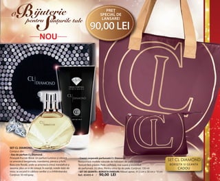 OK-02-03 RUM C24.qxp:Maquetación 1 29/10/13 14:03 Página 2

O

B

ijuterie

S

pentru imturile tale

preŢ
special de
lansare!

90,00 lei

NOU

SET CL DIAMOND.
Compus din:
• Eau de parfum CL Diamond.
Proaspăt-fructat–floral. un parfum luminos și vibrant
ce amestecă bergamota, mandarina, piersica și lichi.
Baza este florală, unde se amestecă crinul, trandafirul și
iasomia, plus un iz de cireașă. În esență, notele dulci de
mosc se ascund în căldura vaniliei și a chihlimbarului.
Conținut: 50 ml/spray.

• Cremă corporală parfumată CL Diamond.
Restaurează nivelele naturale de hidratare ale pielii imediat.
Textură fără grăsimi. Piele catifelată, mai suavă și incredibil
de parfumată. uz zilnic. Pentru orice tip de piele. Conținut: 150 ml
• SET DE GEANTĂ+ BORSETA FARDURI: Măsuri aprox.: 41,5 cm x 30 cm x 10 cm
ref.: 85493-4 / 90,00 LEI

Set CL diamond
BORSETA SI GEANTA

CADOu

 