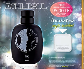 OK-06-07 RUM C24.qxp:Maquetación 1 29/10/13 13:59 Página 2

ECHILIBRUL

pREŢ
spEcIaL dE cRĂcIun!

95,00 LEI
dIn acEasta
pagIna dubLa

Eau de parfum Equilibrio for him.
Lemn-floral-muschi. Este un parfum Puternic, Intens și Profund.
Compoziția sa este o întreagă istorie de Seducție, Senzualitate și
Mister ce pornește cu o explozie de citrice și un parfum picant,
apoi continuă cu o prospețime sălbatică și se termină cu un parfum
Senzual și elegant pe bază de lemn nobil și muschi. Un Parfum
demn de un bărbat Intens și senzual. Conținut: 75 ml/spray.
Ref.: 82971-4 / 200,00 LEI 95,00 LEI

 