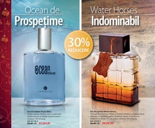 OK-08-09 RUM C24.qxp:Maquetación 1 29/10/13 13:53 Página 1

Ocean de

Water Horses

Prospețime

Indominabil
30%
REDUCERE

Eau de toilette Ocean Blue.

Eau de parfum Water Horses.

Picant- Lemnos. Parfum marin cu elemente
ozonice pentru un bărbat natural modern.
Conținut: 100 ml/spray.
Ref.: 81136-4

Proaspăt-floral-lemnos. Pentru un bărbat îndrăzneț, cu clasă și foarte
masculin, ce definește perfect un bărbat Dandy. Un parfum ce
transmite un fel de a fi și de a simți. Conținut: 100 ml/spray.
Ref.: 82956-2

82,00 LEI

85,00 LEI

57,50 LEI

59,50 LEI

 