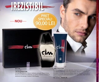 OK-08-09 RUM C24.qxp:Maquetación 1 29/10/13 13:53 Página 2

IREZISTIBIL
NOU

PREŢ
SPECIAL!

90,00 LEI

SET CLM.
Compus din:
• Eau de parfum CLM:
Aromatic-floral-lemnos. Vibrant, îndrăzneț, proaspăt, floral și fructa,
lemnos și cu extract de chihlimbar. Un parfum misterios ce invită a fi
adulmecat de aproape. Conținut: 100 ml/spray.

• After Shave CLM:
Formulă pe bază de glicerină, alantoină, vitamina E și bisabolol. Glicerina
suavizează și hidratează pielea după bărbierit, alantoina și bisabololul
formează o sinergie calmând posibilele iritații, iar vitamina E, formula sa
ajută la recuperarea pielii după bărbierit. A se aplica zilnic după bărbierit.
Conținut: 75 ml
Ref.: 85494-9 / 90,00 LEI

 