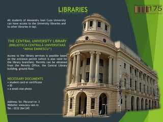 LIBRARIES
All students of Alexandru Ioan Cuza University
can have access to the University libraries and
to other libraries in Iași.
THE CENTRAL UNIVERSITY LIBRARY
(BIBLIOTECA CENTRALÃ UNIVERSITARÃ
“MIHAI EMINESCU”)
Access to the library services is possible based
on the entrance permit (which is also valid for
the library branches). Permits can be obtained
from the Permits Office, the Central Library
building, ground floor.
NECESSARY DOCUMENTS
• student card or certificate
• ID
• a small-size photo
Address: Str. Pãcurari nr. 3
Website: www.bcu-iasi.ro
Tel.: 0232 264 245
 