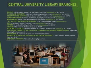 CENTRAL UNIVERSITY LIBRARY BRANCHES
BIOLOGY: 20A Bd. Carol I, Building B 1st floor, room B-459; e-mail: bib.bio@uaic.ro, tel.: 201473
PHYSICS AND CHEMISTRY: 11 Bd. Carol I, Building A ground floor; e-mail: bib.fiz@uaic.ro, tel.: 201151
GEOGRAPHY AND GEOLOGY: 20A Bd. Carol I, Building B 3rd floor; e-mail: bib.geo@uaic.ro, tel.: 261796
COMPUTER SCIENCE: 16 General Berthelot Str., Building C ground floor; e-mail: bib.inf@uaic.ro
MATHEMATICS: 20A Bd. Carol I, Building B ground floor; e-mail: bibmath@uaic.ro, tel.: 201561
“AL. MYLLER” MATHEMATICAL SEMINARY: 11 Bd. Carol I, Building A; e-mail: semmath@uaic.ro
LAW: 11 Bd. Carol I, Building A 2nd floor; e-mail: bib.law@uaic.ro, tel.: 201159
HISTORY: 11 Bd. Carol I, Building A 2nd floor; e-mail: bib.ist@uaic.ro, tel.: 201157
LETTERS: 14 Codrescu Str. (Codrescu Campus); tel. 116600
ECONOMICAL SCIENCES: 16 General Berthelot Str., Building C 3rd floor; e-mail: eco@uaic.ro, tel.: 201452
THE ON-LINE LIBRARY OF THE FACULTY OF ECONOMICS AND BUSINESS ADMINISTRATION: 20A Bd. Carol
I, Building B 1st floor, room 401
PHILOSOPHY: 11 Lapusneanu Str. (near Casa Studentilor); tel.: 201155
PEDAGOGY, PSYCHOLOGY AND PHYSICAL EDUCATION AND SPORT: 3 Toma Cozma Str., Building D ground
floor; tel.: 201127
ORTHODOX THEOLOGY: 9 Closca Str., Building T ground floor.
 