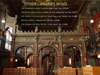 THE ROMANIAN ACADEMY LIBRARY: 8 Bd. Carol I, tel.: 267584
GHEORGHE ASACHI PUBLIC LIBRARY OF IASI: 4 Palat Str., tel./fax: 212773
THE FRENCH CULTURAL CENTRE: 26 Bd. Carol I, tel.: 267637, fax: 211026
BRITISH COUNCIL: 4 Pacurari Str., tel./fax: 316159
THE GERMAN CULTURAL CENTRE: 21 Bd. Carol I, tel.: 214051
OTHER LIBRARIES IN IASI
 