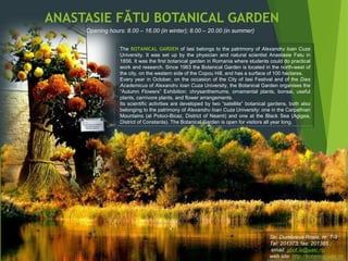 Str. Dumbrava Rosie, nr. 7-9
Tel: 201373; fax: 201385 ;
email: gbot.is@uaic.ro;
web site: http://botanica.uaic.ro
The BOTANICAL GARDEN of Iasi belongs to the patrimony of Alexandru Ioan Cuza
University. It was set up by the physician and natural scientist Anastasie Fatu in
1856. It was the first botanical garden in Romania where students could do practical
work and research. Since 1963 the Botanical Garden is located in the north-west of
the city, on the western side of the Copou Hill, and has a surface of 100 hectares.
Every year in October, on the occasion of the City of Iasi Festival and of the Dies
Academicus of Alexandru Ioan Cuza University, the Botanical Garden organises the
“Autumn Flowers” Exhibition: chrysanthemums, ornamental plants, bonsai, useful
plants, carnivore plants, and flower arrangements.
Its scientific activities are developed by two “satellite” botanical gardens, both also
belonging to the patrimony of Alexandru Ioan Cuza University: one in the Carpathian
Mountains (at Potoci-Bicaz, District of Neamt) and one at the Black Sea (Agigea,
District of Constanta). The Botanical Garden is open for visitors all year long.
Opening hours: 8.00 – 16.00 (in winter); 8.00 – 20.00 (in summer)
ANASTASIE FĂTU BOTANICAL GARDEN
 