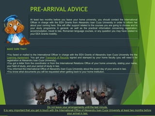 PRE-ARRIVAL ADVICE
At least two months before you leave your home university, you should contact the International
Officer in charge with the EEA Grants from Alexandru Ioan Cuza University in order to inform her
about your coming here. She will offer support related to the courses you are going to choose and to
your study programme in general, as well as the practical information concerning registration,
accommodation, travel to Iasi, Romanian language courses, or any question you may have related to
your EEA Grants mobility.
MAKE SURE THAT:
•You faxed or mailed to the International Officer in charge with the EEA Grants of Alexandru Ioan Cuza University the the
Learning Agreement. You got your Transcript of Records signed and stamped by your home faculty (you will need it for
registration at Alexandru Ioan Cuza University).
•You got a letter from the coordinator or from the International Relations Office of your home university, stating your name,
your field of study, and your period of study in Iasi.
•You informed the International Office of Alexandru Ioan Cuza University about the exact day of your arrival in Iasi.
•You know what documents you will be requested when getting back to your home institution.
Do not leave your arrangements until the last minute.
It is very important that you get in touch with the International Office of Alexandru Ioan Cuza University at least two months before
your arrival in Iasi.
 