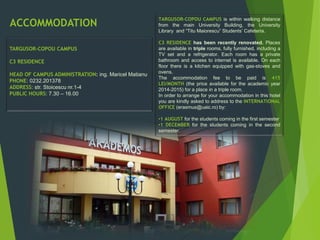 TARGUSOR-COPOU CAMPUS
C3 RESIDENCE
HEAD OF CAMPUS ADMINISTRATION: ing. Maricel Matianu
PHONE: 0232.201378
ADDRESS: str. Stoicescu nr.1-4
PUBLIC HOURS: 7.30 – 16.00
TARGUSOR-COPOU CAMPUS is within walking distance
from the main University Building, the University
Library and “Titu Maiorescu” Students’ Cafeteria.
C3 RESIDENCE has been recently renovated. Places
are available in triple rooms, fully furnished, including a
TV set and a refrigerator. Each room has a private
bathroom and access to internet is available. On each
floor there is a kitchen equipped with gas-stoves and
ovens.
The accommodation fee to be paid is 415
LEI/MONTH (the price available for the academic year
2014-2015) for a place in a triple room.
In order to arrange for your accommodation in this hotel
you are kindly asked to address to the INTERNATIONAL
OFFICE (erasmus@uaic.ro) by:
•1 AUGUST for the students coming in the first semester
•1 DECEMBER for the students coming in the second
semester.
ACCOMMODATION
 