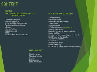 WELCOME
PART 1: ABOUT ALEXANDRU IOAN CUZA
UNIVERSITY OF IAȘI
Historical references
International Officer
University Urban Campus-map
Faculties and fields of study
Libraries
Internet facilities
Medical services
Meals
Anastasie Fãtu Botanical Garden
PART 2: FOR YOU, EEA STUDENT
About Romania
Pre-arrival advice
Romanian language courses
Travel to Iași
Accommodation
EEA Programme on www.uaic.ro
Student associations
Facilities for special needs students
Sports facilities
Structure of the academic year 2014-2015
Registration at the faculty
The Residence Permit
Examinations
International office
Erasmus/EEA Day
At the end of your study/placement mobility
PART 3: OUR CITY
The City of Iași
Main local events
Climate
Entertainment
Other information
 