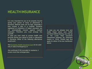 HEALTHINSURANCE
It is very important for you to be properly insured
during your period of study or placement in
Romania. Medical costs can be high, especially if
they include a stay in a hospital. Students
registered at institutions of higher education are
not automatically insured against medical
expenses. Therefore you must arrange this
yourself.
In case you ever need to access health care
services during your period of study or placement
in Romania, either of the following alternatives
would work:
•the European Health Insurance Card (to be used
only in case of emergency) or
•the certificate E106 (normally for residents, it
covers more than emergencies).
In case you are already here and
totally forgot about your health
insurance before leaving, you may go
to the Local Heal Insurance
Department (address: Str. Gheorghe
Asachi nr. 18-20, 700483 Iaşi) and
apply for either of the two mentioned-
above.
 