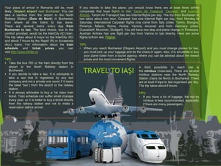 TRAVEL TO IAŞI
Your place of arrival in Romania will be, most
likely, Otopeni Airport near Bucharest. You can
take a taxi/bus from the airport to the North
Railway Station (Gara de Nord) in Bucharest,
from where all the trains to Iasi leave.
There are several trains every day from
Bucharest to Iasi. The best choice, due to the
comfort provided, would be the InterCity (IC) train.
The trip takes about 6 hours by the InterCity (IC)
and about 7 hours by the Rapid (R) or Accelerate
(Acc) trains. For information about the train
schedule and ticket prices you can
visit http://www.infofer.ro.
TIPS:
 Take the bus 783 or the train directly from the
airport to the North Railway station in
Bucharest.
 If you decide to take a taxi, It is advisable to
take a taxi that is registered by any taxi
company and not a private one (even if it bears
the label “taxi”) from the airport to the railway
station.
 It is always advisable to buy a 1st class train
ticket. Train schedule can suffer small changes
every year, so it is better to buy a ticket directly
from the railway station and not to make a
reservation before arrival.
If you decide to take the plane, you should know there are at least three airline
companies that have flights to Iasi: Tarom Air Transport, Carpatair, and Austrian
Airlines. Tarom Air Transport has two internal flights per day. The trip from Bucharest to
Iasi takes about one hour. Carpatair has one internal flight per day, from Monday to
Saturday. International Carpatair flights only come from Italy (cities: Torino, Bologna,
Florence, Milano, Rome, Venice, Verona, Ancona) and from Germany (cities:
Dusseldorf, Munchen, Stuttgart). You will have one stop and plane change in Timisoara.
Austrian Airlines has one flight per day from Vienna to Iasi directly. Here are some
flights to/from Iasi: Flights.
TIPS:
• When you reach Bucharest (Otopeni Airport) and you must change planes for Iasi,
you must pick up your luggage and do the check-in again. Also, it is advisable to buy
your plane ticket from a tourist agency, where you can be advised about the lowest
prices and the most convenient flights.
A third possibility to reach Iasi is
the minibus (maxi-taxi). There are several
minibus stations near the North Railway
Station (Gara de Nord) in Bucharest. There
are at least 4 trips to Iasi organised per day.
The trip takes about 6 hours.
TIPS:
• If you have a lot of luggage, the trip by
minibus is less recommended, especially
if there are many passengers.
 