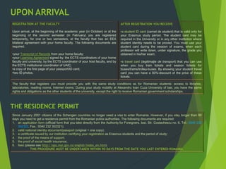 UPON ARRIVAL
REGISTRATION AT THE FACULTY
Upon arrival, at the beginning of the academic year (in October) or at the
beginning of the second semester (in February) you are registered
temporarily, for one or two semesters, at the faculty that has an EEA
bilateral agreement with your home faculty. The following documents are
required:
•your Transcript of Records from your home faculty;
•your Learning Agreement signed by: the ECTS coordinators of your home
faculty and university; by the ECTS coordinator of your host faculty, and by
the ECTS institutional coordinator of UAIC;
•a copy of the first page of your passport/ID card;
•two ID photos.
AFTER REGISTRATION YOU RECEIVE:
•a student ID card (carnet de student) that is valid only for
your Erasmus study period. The student card may be
required in the University or in any other institution where
student identity needs to be proved. You must use your
student card during the session of exams, when each
professor will write down, under signature, the grade you
obtained in his/her exam.
•a travel card (legitimaţie de transport) that you can use
when you buy train tickets and season tickets for
buses/trams/trolley-buses. By showing your student travel
card you can have a 50%-discount of the price of these
tickets.
The faculty that registers you must provide you with the same study conditions as for Romanian students: access to libraries,
laboratories, reading rooms, Internet rooms. During your study mobility at Alexandru Ioan Cuza University of Iasi, you have the same
rights and obligations as the other students of the university, except the right to receive Romanian government scholarships.
Since January 2001 citizens of the Schengen countries no longer need a visa to enter Romania. However, if you stay longer than 90
days you need to get a residence permit from the Romanian police authorities. The following documents are required:
1. an application form (official form that you take directly from the Authority for Foreigners, Iasi, Str. Costachescu no. 6, Tel.: 0040 232
302322, Fax.: 0040 232 302321);
2. valid national identity document/passport (original + one copy);
3. a certificate issued by our institution certifying your registration as Erasmus students and the period of study;
4. the proof of the means of support;
5. the proof of social health insurance;
6. fees (please see http://aps.mai.gov.ro/english/index_en.htm).
THIS PROCEDURE MUST BE UNDERTAKEN WITHIN 90 DAYS FROM THE DATE YOU LAST ENTERED ROMANIA.
THE RESIDENCE PERMIT
 