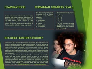 RECOGNITION PROCEDURES
For incoming EEA students from partner universities, Alexandru Ioan Cuza
University assesses previous qualifications/degrees to decide whether a
student is qualified for the courses he/she applied for. When dealing with
students from partner institutions, Alexandru Ioan Cuza University usually
recognizes one year of studies as equivalent to one year of studies at
Alexandru Ioan Cuza University. Please note that some courses may require
that students have taken certain courses in their previous studies, in order to
gain admission.
For outgoing EEA students, Alexandru Ioan Cuza University works with the
student and the partner institution before the start of the exchange
programme to agree on what courses the student should do. If the student
completes and passes the courses agreed upon, Alexandru Ioan Cuza
University formally recognizes the courses according to the Learning
Agreement, with changes, if applicable. Here are the Senate Board
decisions regarding the ECTS Recognition and the Grade Recognition.
ROMANIAN GRADING SCALE
The Romanian grading scale
runs from 1 to 10 and the
marks have the following
meanings:
• 1-4 fail
• 5-6 sufficient
• 7 satisfactory
• 8 good
• 9 very good
• 10 excellent.
Student evaluation is undertaken throughout the
semester and also in the final examination, at
the conclusion of a study discipline. Evaluation
can take various forms: written or oral
examinations, evaluation of the student's
activity during the semester and evaluation of
the individual or collective essays or projects.
EXAMINATIONS
Recommended ECTS grades:
• 1-4 = F
• 5-6 = E
• 7 = D
• 8 = C
• 9 = B
• 10 = A
The total number of ECTS
credits for one semester is 30
(thirty) and for one academic
year is 60 (sixty).
 