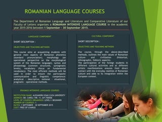 ROMANIAN LANGUAGE COURSES
The Department of Romanian Language and Literature and Comparative Literature of our
Faculty of Letters organizes a ROMANIAN INTENSIVE LANGUAGE COURSE in the academic
year 2015-2016 between 1 September – 30 September 2015.
ERASMUS INTENSIVE LANGUAGE COURSES
INSTITUTION NAME: ALEXANDRU IOAN CUZA UNIVERSITY
ADDRESS: BD. CAROL I NR. 11, IAªI 700506
LEVEL OF COURSES ORGANISED: LEVEL I: BEGINNER
NUMBER OF COURSES: 1
DATES: 1 SEPTEMBER – 30 SEPTEMBER 2015
COST: FREE-OF-CHARGE
LANGUAGE COMPONENT
SHORT DESCRIPTION :
OBJECTIVES AND TEACHING METHODS
This course aims at acquainting students with
general main aspects of Romanian phonetics
(standard pronunciation), morphology (an
operational perspective on the morphological
system of the Romanian language), syntax and
phraseology (common structures, syntagmatic
levels), vocabulary (focus on fundamental
vocabulary). The most efficient methods will be
used in order to ensure the participants'
communicative and linguistic competence:
analytical - descriptive, notional - situational,
pragmatic – operational methods.
CULTURAL COMPONENT
SHORT DESCRIPTION :
OBJECTIVES AND TEACHING METHODS
The course, through the above-described
methods, outlines the main values of Romanian
culture and civilization (historical,
ethnographic, folkloric aspects).
The participation of the foreign students in
different cultural activities and at different
artistic manifestations ensures their direct
contact with the everyday realities of Romanian
culture and adds to its integration within the
European context.
 