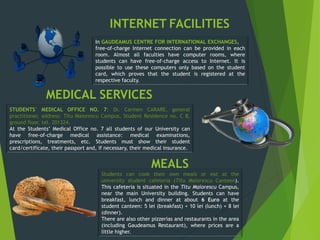 INTERNET FACILITIES
In GAUDEAMUS CENTRE FOR INTERNATIONAL EXCHANGES,
free-of-charge Internet connection can be provided in each
room. Almost all faculties have computer rooms, where
students can have free-of-charge access to Internet. It is
possible to use these computers only based on the student
card, which proves that the student is registered at the
respective faculty.
STUDENTS’ MEDICAL OFFICE NO. 7: Dr. Carmen CARARE, general
practitioner, address: Titu Maiorescu Campus, Student Residence no. C 8,
ground floor, tel. 201324.
At the Students’ Medical Office no. 7 all students of our University can
have free-of-charge medical assistance: medical examinations,
prescriptions, treatments, etc. Students must show their student
card/certificate, their passport and, if necessary, their medical insurance.
Students can cook their own meals or eat at the
university student cafeteria (Titu Maiorescu Canteen).
This cafeteria is situated in the Titu Maiorescu Campus,
near the main University building. Students can have
breakfast, lunch and dinner at about 6 Euro at the
student canteen: 5 lei (breakfast) + 10 lei (lunch) + 8 lei
(dinner).
There are also other pizzerias and restaurants in the area
(including Gaudeamus Restaurant), where prices are a
little higher.
MEDICAL SERVICES
MEALS
 