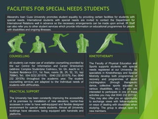 FACILITIES FOR SPECIAL NEEDS STUDENTS
Alexandru Ioan Cuza University promotes student equality by providing certain facilities for students with
special needs. International students with special needs are invited to contact the Department for
International Relations well in advance so the necessary arrangements can be made upon arrival. IR Staff
can also refer you to other student services which provide information on educational programmes for people
with disabilities and ongoing illnesses.
COUNSELLING
All students can make use of available counselling provided by
the our Centre for Information and Career Orientation
(address: Complex Studenţesc Codrescu, Str. Gh. Asachi nr. 7,
Student Residence C11, 1st floor, rooms 28, 29, 52, 53, Iaşi
700843, Tel: 004 0232 201576, 0040 232 201579, Fax: 0040
232 201576) throughout the academic year. The student
counselling services are adapted to the individual needs of
students with difficulties.
PRACTICAL SUPPORT
The University has been constantly improving the accessibility
of its premises by installation of new elevators, barrier-free
accesses in order to have well-equipped and flexible designed
environment for special needs students. Almost all University
buildings have elevators, being equipped with handrails and
platforms.
KINETOTHERAPY
The Faculty of Physical Education and
Sports supports students with special
needs registered at our University. Its
specialists in Kinetotherapy and Special
Motricity develop both programmes of
recovery and programmes of social
(re)integration (through therapeutic
dance, collective sports adjusted to
various disabilities, etc.). If you are
interested to participate in one of these
activities you may dial 0040 232 201132.
They may also offer you an opportunity
to exchange views with fellow-students
on ways of dealing with disabilities when
studying. The group is always open to
new members.
 