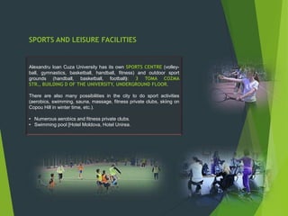SPORTS AND LEISURE FACILITIES
Alexandru Ioan Cuza University has its own SPORTS CENTRE (volley-
ball, gymnastics, basketball, handball, fitness) and outdoor sport
grounds (handball, basketball, football): 3 TOMA COZMA
STR., BUILDING D OF THE UNIVERSITY, UNDERGROUND FLOOR.
There are also many possibilities in the city to do sport activities
(aerobics, swimming, sauna, massage, fitness private clubs, skiing on
Copou Hill in winter time, etc.).
• Numerous aerobics and fitness private clubs.
• Swimming pool [Hotel Moldova, Hotel Unirea.
 