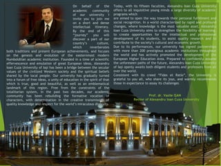 On behalf of the
academic community
of our university I
invite you to join me
on a short and dense
intellectual itinerary.
By the end of this
“journey” you will
discover a part of our
country’s culture,
which reverberates
both traditions and present European achievements, and focuses
on the genesis and evolution of the easternmost modern
Humboldtian academic institution. Founded in a time of scientific
effervescence and emulation of great European ideas, Alexandru
Ioan Cuza University of Iaşi has been a bridge between the secular
values of the civilized Western society and the spiritual beliefs
shared by the local people. Our university has gradually turned
into a forum of free ideas, a unity of education in the spirit of that
which is true, good and beautiful, as well as an emblematical
landmark of this region. Free from the constraints of the
totalitarian system, in the past two decades, our academic
community has been rebuilding the formative vocation of
characters, with determination in the creative transmission of
quality knowledge and respect for the world’s miraculous diversity.
Today, with its fifteen faculties, Alexandru Ioan Cuza University
offers to all inquisitive young minds a large diversity of academic
programs which
are aimed to open the way towards their personal fulfillment and
social recognition. In a world characterized by rapid and profound
changes, where knowledge is the most valuable asset, Alexandru
Ioan Cuza University aims to strengthen the flexibility of learning,
to create opportunities for the intellectual and professional
development of its students, to assist quality research and to
contribute to the society’s cultural and economic growth.
Due to its performances, our university has signed partnerships
with more than 200 prestigious academic institutions throughout
the world and has actively promoted the development of the
European Higher Education Area. Prepared to confidently assume
the unforeseen paths of the future, Alexandru Ioan Cuza University
of Iaşi openly awaits both diligent students and professors from all
over the world.
Consistent with its creed “Fides et Ratio”, the University is
grateful to you all, who share its joys, and warmly recommends
those in expectance to assay its challenges.
Prof. dr. Vasile IŞAN
Rector of Alexandru Ioan Cuza University
 