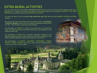 EXTRA MURAL ACTIVITIES
You may want visit the most important monuments of art in IASI, as well as the most important religious sites. Iasi is
extremely rich in religious monuments of all ages, from the Middle Ages (the ‘embroidered’ CHURCH OF THE THREE
HIERARCHS) to the modern times (the METROPOLITAN CHURCH).
You may also want to visit the beautiful sites around the city (CIRIC lake and forest; BIRNOVA, BUCIUM and POIENI
forests).
But most of all, make sure to take a trip to the famous chain of monasteries
in Northern Moldavia. Most of them are painted monasteries dating back to
the 15th – 16th centuries. To give just a few examples:
•the Monastery of VORONET is unique in the world due to the mysterious
origin of its deep-blue colour and to the painting of the “Last Judgment” on its
western exterior wall;
•the Monastery of PUTNA has a powerful symbolical meaning for the
Romanian people because it was built by the most famous Moldavian ruler,
Stefan cel Mare (Stephen the Great), whose grave is also at Putna;
•the Monasteries of SUCEVITA, MOLDOVITA, DRAGOMIRNA, ARBORE,
BISTRITA, AGAPIA, VARATEC and many others are all beautifully-painted
unique monuments of art and religion.
 