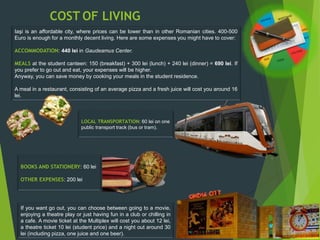 COST OF LIVING
Iaşi is an affordable city, where prices can be lower than in other Romanian cities. 400-500
Euro is enough for a monthly decent living. Here are some expenses you might have to cover:
ACCOMMODATION: 440 lei in Gaudeamus Center.
MEALS at the student canteen: 150 (breakfast) + 300 lei (lunch) + 240 lei (dinner) = 690 lei. If
you prefer to go out and eat, your expenses will be higher.
Anyway, you can save money by cooking your meals in the student residence.
A meal in a restaurant, consisting of an average pizza and a fresh juice will cost you around 16
lei.
LOCAL TRANSPORTATION: 60 lei on one
public transport track (bus or tram).
If you want go out, you can choose between going to a movie,
enjoying a theatre play or just having fun in a club or chilling in
a cafe. A movie ticket at the Multiplex will cost you about 12 lei,
a theatre ticket 10 lei (student price) and a night out around 30
lei (including pizza, one juice and one beer).
BOOKS AND STATIONERY: 60 lei
OTHER EXPENSES: 200 lei
 