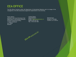 EEA OFFICE
The EEA Officer functions within the Department of International Relations and is in charge of the
management of the EEA educational programme implemented in the University.
Postal address:
Alexandru Ioan Cuza University of Iasi
Department of International Relations
European Programmes Office
11 Carol I Boulevard
Iasi 700506
Romania
Contact Person
Ioana Pastinaru
E-mail: ioana.pastinaru@uaic.ro
Phone: 0232 201 021
Fax: +40 232 201 802
Opening hours
Monday to Thursday
10.00 hrs. to 12.30 hrs.
 