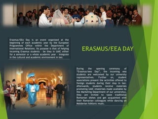 ERASMUS/EEA DAY
Erasmus/EEA Day is an event organized at the
beginning of each academic year by the European
Programmes Office within the Department of
International Relations. Its purpose is that of helping
incoming Erasmus students – be they in UAIC either
for a semester or a whole academic year – integrate
in the cultural and academic environment in Iasi.
During the opening ceremony of
“Erasmus/eea Day”, the incoming eea
students are welcomed by our university
representatives. Further on, student
associations present the activities offered to
foreign students during their stay in Iasi.
Afterwards, students receive materials
promoting UAIC (materials made available by
the Marketing Department of our university),
they are invited to taste traditional
Romanian dishes and get acquainted with
their Romanian colleagues while dancing on
Moldavian folkloric music.
 
