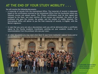 AT THE END OF YOUR STUDY MOBILITY . . .
You will receive the following documents:
• a transcript of records from the International Office. The transcript of records is elaborated
based on the certificate(s) received by the Intenational Office from the faculty(ies) where you
followed courses and passed exams. This (These) certificate(s) must be duly signed and
stamped by the Dean, and must mention all the courses you attended, the name of the
professors who gave the courses, the grades, and the number of credits obtained. The
International Office will deliver to you the final transcript of records, in English, with the
Rector's signature;
• in case that you carry out only a documentary work you will be delivered either a certificate
signed by the Faculty Academic Coordinator, pointing out your academic results, or a
recommendation from the professor who was your tutor;
• all other documents you may need when back in your home institution (special forms and/or
standardized certificates to be duly signed and stamped by our University).
University contact data:
Phone: 0040-232-201010
Fax: 0040-232-201121
rectorat@uaic.ro
www.uaic.ro
 