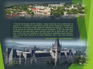 “…Forever the traveler and the wanderer, I always found Iaşi to be a restful place to
stop by (…). I remember its cheerfulness as being entirely intellectual, presided over
by the icon of my literary friends, gathered in debates and readings (…). A day spent
in Iasi was for me a discreet and finely nuanced celebration. In Iasi I felt closer than
elsewhere to the ideal place where everyone would like to spend their life. There
was, in this royal city, enveloped in the melancholy of unbearably grand memories,
more wit and more worship of all things intellectual than in any other Romanian
centre…”
GALA GALACTION – “IAŞII-PRECUM ERAU”
 