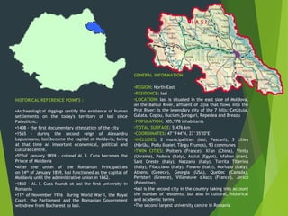 HISTORICAL REFERENCE POINTS :
•Archaeological diggings certify the existence of human
settlements on the today's territory of Iasi since
Paleolithic.
•1408 - the first documentary attestation of the city
•1565 - during the second reign of Alexandru
Lapusneanu, Iasi became the capital of Moldavia, being
at that time an important economical, political and
cultural centre.
•5th?of January 1859 - colonel Al. I. Cuza becomes the
Prince of Moldavia
•After the union of the Romanian Principalities
on 24th of January 1859, Iasi functioned as the capital of
Moldavia until the administrative union in 1862.
•1860 - Al. I. Cuza founds at Iasi the first university in
Romania
•11th of November 1916 during World War I, the Royal
Court, the Parliament and the Romanian Government
withdrew from Bucharest to Iasi.
GENERAL INFORMATION
•REGION: North-East
•RESIDENCE: Iasi
•LOCATION: Iasi is situated in the east side of Moldova,
on the Bahlui River, affluent of Jijia that flows into the
Prut River; is the legendary city of the 7 hills: Cetățuia,
Galata, Copou, Bucium,Șorogari, Repedea and Breazu
•POPULATION: 305,978 inhabitants
•TOTAL SURFACE: 5,476 km
•COORDINATES: 47°9′44″N, 27°35′20″E
•INCLUDES: 2 municipalities (Iasi, Pascani), 3 cities
(Hârlău, Podu Iloaiei, Târgu Frumos), 93 communes
•TWIN CITIES: Poitiers (France), Xi'an (China), Vinita
(Ukraine), Padova (Italy), Assiut (Egypt), Isfahan (Iran),
Sant Oreste (Italy), Nazzano (Italy), Torrita Tiberina
(Italy), Filacciano (Italy), Forano (Italy), Morlupo (Italy),
Athens (Greece), Georgia (USA), Quebec (Canada),
Peristeri (Greece), Villeneuve d'Ascq (France), Jerico
(Palestine).
•Iasi is the second city in the country taking into account
the number of residents, but also in cultural, historical
and academic terms
•The second largest university centre in Romania
 