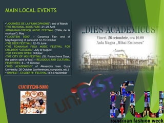 MAIN LOCAL EVENTS
•“JOURNÉES DE LA FRANCOPHONIE”: end of March
•THE NATIONAL BOOK FARE: 21–25 April
•ROMANIAN-FRENCH MUSIC FESTIVAL (“Fête de la
musique”): May
•“CUCUTENI 5000″ – Ceramics Fair: end of
May/beginning of June and 12-15 October
•THE BEER FESTIVAL: 12-15 June
•THE ROMANIAN FOLK MUSIC FESTIVAL FOR
CHILDREN “CATALINA”: July or August
•THE FASHION WEEK: October
•THE CITY OF IASI FESTIVAL (St. Parascheva Days,
the patron saint of Iasi) – RELIGIOUS AND CULTURAL
FESTIVITIES: 8 – 15 October
•“DIES ACADEMICUS” of Alexandru Ioan Cuza
University: 26 October (conferences, symposia, etc.)
•“UNIFEST”, STUDENTS’ FESTIVAL: 8-14 November
 
