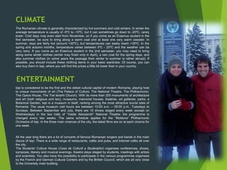 CLIMATE
The Romanian climate is generally characterized by hot summers and cold winters. In winter the
average temperature is usually of -5ºC to -10ºC, but it can sometimes go down to -20ºC, rarely
lower. Cold days may even start from November, so if you come as an Erasmus student in the
first semester, be sure to bring along a warm coat and at least one very warm sweater. In
summer, days are fairly hot (around +30ºC), but temperatures can easily reach +35ºC. In the
spring and autumn months, temperature varies between 5ºC - 20ºC and the weather can be
very rainy. If you come as an Erasmus student in the 2nd semester, you may need to bring
along some winter clothes (winter may finish only in April), a rain coat for the spring days, and
also summer clothes (in some years the passage from winter to summer is rather abrupt). If
possible, you should include these clothing items in your basic wardrobe. Of course, you can
also buy them in Iași, where you will find the prices a little bit lower than in your country.
ENTERTAINMENT
Iași is considered to be the first and the oldest cultural capital of modern Romania, playing host
to unique monuments of art (The Palace of Culture, The National Theatre, The Philharmonic,
The Opera House, The Trei Ierarhi Church). With its more than 200 monuments of architecture
and art (both religious and laic), museums, memorial houses, theatres, art galleries, parks, a
Botanical Garden, Iași is a museum in itself, ranking among the most attractive tourist sites of
Romania. The usual museum visit hours are between 10:00 a.m. – 05:00 p.m., Tuesdays to
Sundays. Between September and July, there are 10 shows staged every week (except on
Wednesdays) in the two halls of “Vasile Alecsandri” National Theatre; the programme is
changed every two weeks. The same schedule applies for the “Moldova” Philharmonic
Orchestra of Iași. In the three main cinemas of the city, the latest films are on at each cinema for
one week.
All the year long there are a lot of concerts of famous Romanian singers and bands in the main
discos of Iași. There is a wide range of restaurants, cafés and pubs, and Internet cafés all over
the city.
The Students' Culture House (Casa de Culturã a Studenþilor) organises conferences, shows,
symposia, literary and musical evenings, theatre plays staged by students, meetings with artists
and scientists. You also have the possibility to participate in the various programmes organised
by the French and German Cultural Centers and by the British Council, which are all very close
to the University main building.
 