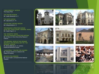 “MIHAI EMINESCU” MUSEUM
The Copou Park
THE THEATRE MUSEUM
Str. Vasile Alecsandri nr. 5
THE UNION MUSEUM
Str. Lãpușneanu nr. 14
THE NATURAL HISTORY MUSEUM
Bd. Independenței nr. 5
THE ROMANIAN LITERATURE MUSEUM
(ALSO THE “VASILE POGOR” MEMORIAL HOUSE)
Str. Vasile Pogor nr. 4
THE “DOSOFTEI” HOUSE
(THE OLD ROMANIAN LITERATURE MUSEUM)
Str. A. Panu nr. 54 (in front of the Palace of
Culture)
THE MEMORIAL HOUSE OF ION CREANGÃ
(BOJDEUCA ION CREANGÃ) AND THE “ION
CREANGÃ” MUSEUM
Str. Simion Bãrnuțiu nr. 4 ( -century
traditional Moldavian house)
“LUCEAFÃRUL” THEATRE FOR CHILDREN
Str. Grigore Ureche nr. 5 (close to the
Palace of Culture)
MOLDOVA PHILHARMONIC
Str. Cuza Vodã nr. 29 (behind the National
Theatre)
 