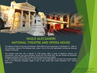 VASILE ALECSANDRI
NATIONAL THEATRE AND OPERA HOUSE
The National Theatre of Iași was built between 1894-1896 and was inaugurated on December 2nd , 1896. Its
rich ornaments, typical of the Baroque style, make it one of the most appreciated architectural Baroque
creation in Romania.
The beautiful show hall, with a capacity of 1,000 places, offers a sense of elegance, intimacy and
enchantment, and has very good acoustics. During the First World War, the hall housed the Romanian
Parliament sessions (1916-1918). It is also here that opera shows are staged.
In 1957 the theatre was renovated and, on the occasion of the celebration of 140 years from the first theatre
show in the Romanian language staged in Iași, it was named after Vasile Alecsandri (19th -century
playwright).
Str. Agatha Bârsescu nr. 18, Iași
E-mail: tniasi @ yahoo. com
http://www.teatrulnationaliasi.ro
 