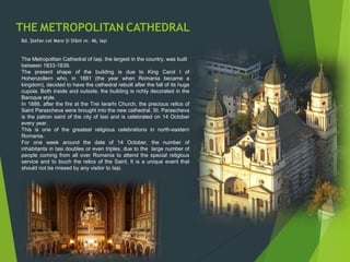 THE METROPOLITAN CATHEDRAL
Bd. Ștefan cel Mare Și Sfânt nr. 46, Iași
The Metropolitan Cathedral of Iași, the largest in the country, was built
between 1833-1839.
The present shape of the building is due to King Carol I of
Hohenzollern who, in 1881 (the year when Romania became a
kingdom), decided to have the cathedral rebuilt after the fall of its huge
cupola. Both inside and outside, the building is richly decorated in the
Baroque style.
In 1888, after the fire at the Trei Ierarhi Church, the precious relics of
Saint Parascheva were brought into the new cathedral. St. Parascheva
is the patron saint of the city of Iasi and is celebrated on 14 October
every year.
This is one of the greatest religious celebrations in north-eastern
Romania.
For one week around the date of 14 October, the number of
inhabitants in Iasi doubles or even triples, due to the large number of
people coming from all over Romania to attend the special religious
service and to touch the relics of the Saint. It is a unique event that
should not be missed by any visitor to Iași.
 