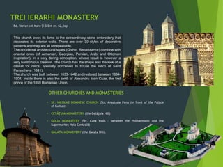 TREI IERARHI MONASTERY
Bd. Ștefan cel Mare Și Sfânt nr. 62, Iași
This church owes its fame to the extraordinary stone embroidery that
decorates its exterior walls. There are over 30 styles of decorative
patterns and they are all unrepeatable.
The occidental architectural styles (Gothic, Renaissance) combine with
oriental ones (of Armenian, Georgian, Persian, Arab, and Ottoman
inspiration), in a very daring conception, whose result is however a
very harmonious creation. The church has the shape and the look of a
casket for relics, specially conceived to house the relics of Saint
Parascheva (1641).
The church was built between 1633-1642 and restored between 1884-
1904. Inside there is also the tomb of Alexandru Ioan Cuza, the first
prince of the 1859 Romanian Union.
OTHER CHURCHES AND MONASTERIES
• SF. NICOLAE DOMNESC CHURCH (Str. Anastasie Panu (in front of the Palace
of Culture)
• CETÃȚUIA MONASTERY (the Cetãțuia Hill)
• GOLIA MONASTERY (Str. Cuza Vodã – between the Philharmonic and the
Supermarket Hala Centralã)
• GALATA MONASTERY (the Galata Hill).
 