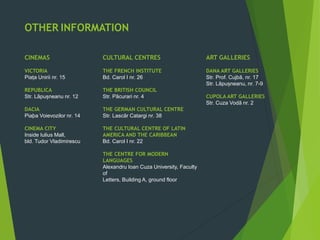 ART GALLERIES
DANA ART GALLERIES
Str. Prof. Cujbã, nr. 17
Str. Lãpușneanu, nr. 7-9
CUPOLA ART GALLERIES
Str. Cuza Vodã nr. 2
OTHER INFORMATION
CINEMAS
VICTORIA
Piața Unirii nr. 15
REPUBLICA
Str. Lãpușneanu nr. 12
DACIA
Piaþa Voievozilor nr. 14
CINEMA CITY
Inside Iulius Mall,
bld. Tudor Vladimirescu
CULTURAL CENTRES
THE FRENCH INSTITUTE
Bd. Carol I nr. 26
THE BRITISH COUNCIL
Str. Pãcurari nr. 4
THE GERMAN CULTURAL CENTRE
Str. Lascãr Catargi nr. 38
THE CULTURAL CENTRE OF LATIN
AMERICA AND THE CARIBBEAN
Bd. Carol I nr. 22
THE CENTRE FOR MODERN
LANGUAGES
Alexandru Ioan Cuza University, Faculty
of
Letters, Building A, ground floor
 
