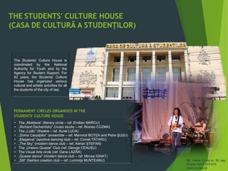 THE STUDENTS' CULTURE HOUSE
(CASA DE CULTURÃ A STUDENȚILOR)
Str. Vasile Conta nr. 30, Iași
Phone: 0232 410 615
www.ccsiasi.ro
The Students' Culture House is
coordinated by the National
Authority for Youth and by the
Agency for Student Support. For
42 years, the Students' Culture
House has organized various
cultural and artistic activities for all
the students of the city of Iași.
PERMANENT CIRCLES ORGANISED IN THE
STUDENTS' CULTURE HOUSE
• The „Moldavia” (literary circle – ref. Emilian MARCU)
• „Richard Oschanitzky” (music studio – ref. Romeo COZMA)
• The „Ludic” (theatre – ref. Aurel LUCA)
• „Doina Carpaþilor” (ensemble – ref. Marinicã BOTEA and Petre ȘUȘU)
• „Elegance” (sportive dancing club – ref. Cornel TÃTARU)
• „The Sky” (modern dance club – ref. Adrian ȘTEFAN)
• The „Unesco Quasar” Club (ref. George CEAUȘU)
• The Visual Arts circle (ref. Oana LAZÃR)
• „Quasar dance” (modern dance club – ref. Mircea IGNAT)
• „Stil” (fashion creation club – ref. Luminița MUNTEANU)
 