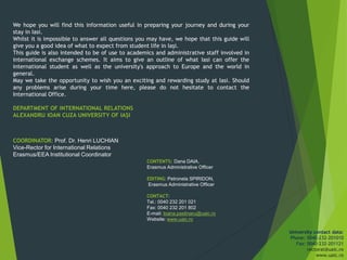 We hope you will find this information useful in preparing your journey and during your
stay in Iasi.
Whilst it is impossible to answer all questions you may have, we hope that this guide will
give you a good idea of what to expect from student life in Iași.
This guide is also intended to be of use to academics and administrative staff involved in
international exchange schemes. It aims to give an outline of what Iasi can offer the
international student as well as the university's approach to Europe and the world in
general.
May we take the opportunity to wish you an exciting and rewarding study at Iasi. Should
any problems arise during your time here, please do not hesitate to contact the
International Office.
DEPARTMENT OF INTERNATIONAL RELATIONS
ALEXANDRU IOAN CUZA UNIVERSITY OF IAȘI
CONTENTS: Dana DAIA,
Erasmus Administrative Officer
EDITING: Petronela SPIRIDON,
Erasmus Administrative Officer
CONTACT:
Tel.: 0040 232 201 021
Fax: 0040 232 201 802
E-mail: Ioana.pastinaru@uaic.ro
Website: www.uaic.ro
COORDINATOR: Prof. Dr. Henri LUCHIAN
Vice-Rector for International Relations
Erasmus/EEA Institutional Coordinator
University contact data:
Phone: 0040-232-201010
Fax: 0040-232-201121
rectorat@uaic.ro
www.uaic.ro
 