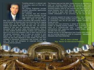 Travelling abroad is a relevant part
of education; more so if the visit is
academic.
The Erasmus Programme provides
excellent educational opportunities
for all students.
Our university sent and received
the first Erasmus (Socrates, by that
time) students and teaching staff in
1998. Over these 14 years, more
than 4,500 outgoing students and almost 900 incoming students
turned Erasmus at Alexandru Ioan Cuza University into an ongoing
success story. All the meetings we have with the outgoing
students just before their leave and then with the incoming
students of that year are rewarding through the refreshing
discussions with very good, highly motivated students. Many of
our best students become Erasmus students and consequently
leave us for one or two semesters. Each of them visits one of our
300 partner institutions. Some of them are enrolled in joint
degrees with our partner universities. All outgoing students
return not only more advanced in their studies, but also more
confident in themselves. Furthermore, they increase, year after
year, the trust and willingness to cooperate between our
university and our partners.
The Erasmus team and the other student services do their best to
make our incoming students feel that Alexandru Ioan Cuza
University is their home away from home. The fact that so many
incoming students came for one semester and then asked for a
second semester here is their touching way of saying that our
work reached its goals. Upon their return, they are the most
credible ambassadors of our university, of the city of Iasi.
Our university expands the scope of its Erasmus - like exchanges
by coordinating 3 Erasmus Mundus projects which join together
35 universities from the EU and seven neighbor countries in
Europe and Asia.
Alexandru Ioan Cuza University is ranked 67 in Europe by the
number of outgoing Erasmus students. Such a standing is the
result of a university-wide work - teaching staff and
administrative staff supporting mobile students before, during
and after their visit abroad.
Whether we say it at the beginning of your Erasmus visits (that is,
you are incoming students) or after its completion – welcome to
Alexandru Ioan Cuza University!
Prof. dr. Henri LUCHIAN
Vice – Rector for International Relations
 