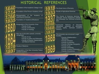 •Foundation of the Academic College in Iasi
•Foundation of the Prince’s Academy of Iasi
•Reorganisation of the Academy of
Learning and Sciences
•Foundation of “Academia Mihaileana”
•Inauguration of the University of Iasi:
•Faculty of Law
•Faculty of Philosophy
•Faculty of Theology
•New law of education passed, university
reorganised:
•Faculty of Law
•Faculty of Letters and Philosophy
•Faculty of Physical, Mathematical
and Natural Sciences
•Faculty of Medicine
•Inauguration of the New University Palace
(present location)
•The Great Union of Romania
•Faculty of Agricultural Sciences
•The Faculty of Sciences becomes the
Gheorghe Asachi Polytechnic Institute of
Iasi (nowadays, the Technical University of
Iasi)
•Communist Reforms of Education
(disciplines censored or eliminated,
extreme rigidity, restricted academic
freedom)
•The University was structured in eight
faculties:
•Faculty of Mathematics –
Mechanics
•Faculty of Physics
•Faculty of Chemistry
•Faculty of Biology–Geography
•Faculty of Law
•Faculty of Philology
•Faculty of History–Philosophy
•Faculty of Economics
 