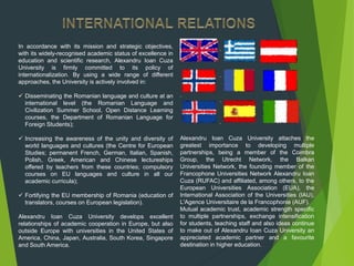 In accordance with its mission and strategic objectives,
with its widely-recognised academic status of excellence in
education and scientific research, Alexandru Ioan Cuza
University is firmly committed to its policy of
internationalization. By using a wide range of different
approaches, the University is actively involved in:
 Disseminating the Romanian language and culture at an
international level (the Romanian Language and
Civilization Summer School, Open Distance Learning
courses, the Department of Romanian Language for
Foreign Students);
 Increasing the awareness of the unity and diversity of
world languages and cultures (the Centre for European
Studies; permanent French, German, Italian, Spanish,
Polish, Greek, American and Chinese lectureships
offered by teachers from these countries; compulsory
courses on EU languages and culture in all our
academic curricula);
 Fortifying the EU membership of Romania (education of
translators, courses on European legislation).
Alexandru Ioan Cuza University develops excellent
relationships of academic cooperation in Europe, but also
outside Europe with universities in the United States of
America, China, Japan, Australia, South Korea, Singapore
and South America.
Alexandru Ioan Cuza University attaches the
greatest importance to developing multiple
partnerships, being a member of the Coimbra
Group, the Utrecht Network, the Balkan
Universities Network, the founding member of the
Francophone Universities Network Alexandru Ioan
Cuza (RUFAC) and affiliated, among others, to the
European Universities Association (EUA), the
International Association of the Universities (IAU),
L'Agence Universitaire de la Francophonie (AUF).
Mutual academic trust, academic strength specific
to multiple partnerships, exchange intensification
for students, teaching staff and also ideas continue
to make out of Alexandru Ioan Cuza University an
appreciated academic partner and a favourite
destination in higher education.
 