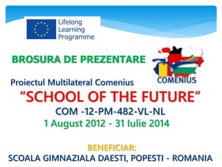 BROSURA DE PREZENTARE
Proiectul Multilateral Comenius
“SCHOOL OF THE FUTURE”
COM -12-PM-482-VL-NL
1 August 2012 - 31 Iulie 2014
BENEFICIAR:
SCOALA GIMNAZIALA DAESTI, POPESTI - ROMANIA
 
