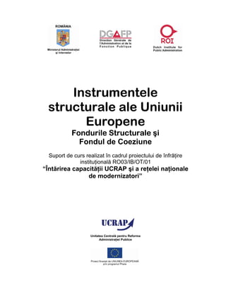 Instrumentele
 structurale ale Uniunii
       Europene
           Fondurile Structurale şi
             Fondul de Coeziune
  Suport de curs realizat în cadrul proiectului de înfrăţire
              instituţională RO03/IB/OT/01
“Întărirea capacităţii UCRAP şi a reţelei naţionale
                de modernizatori”




                    Unitatea Centrală pentru Reforma
                          Administraţiei Publice
 