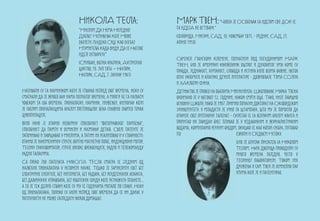 НиКОлА ТЕсла:                             MаРк ТвеН: “ЧоВек је ОСобењак са идејом сВЕ дОК се
                                 “Мислим Да Нема Ниједног                  та иДејА не осТВари.”
                                 Дубљег Испуњења Које Може                 (Флорида, Мисури, САД, 30. новембар 1835. - Рединг, САД, 21.
                                 Обузети Људско Срце Као Осећај            април 1910)
                                 Изумитеља Када Види Да се Његове
                                 идеје Остварују.”
                                                                           Самјуел Лангхорн Клеменс, познатији под псеудонимом МАРК
                                 (Смиљан, Војна крајина, Аустријско        ТВЕН, био је амерички књижевник оштрог и духовитог ума коме су
                                 царство, 10. јул 1856 – Њујорк,           правда, једнакост, хуманост, слобода и истина биле веома важне. његов
                                 Њујорк, САД, 7. јануар 1943)              опус укључује и класике дечије литературе - доживљаје Тома СОјера
                                                                           и ХАКлбери Фина.
Називали су га научником који је стварао испред свог времена, неки су      Детињство је провео на обалама Мисисипија. Школовање Марка Твена
сматрали да је живео ван нама познатог времена, а многи ће га назвати      окончано је у његовој 12. години, након смрти оца. Тако, није завршио
човеком за сва времена. проналазач, научник, инжењер, визионар који        основну Школу, иако је 1907. примио почасни докторат на Оксфордском
је својим проналасцима крајем претпрошлог века снажно завртео точак        Универзитету. у младости је учио за штампара, што му је помогло да
цивилизације.                                                              открије свој литерарни таленат - сусретао се са великим бројем књига и
Врло рано je открио необичну способност “фотографског памћења”,            прочитао их завидан број. пливао је у издавачким и журналистичким
способност да памти и осмисли и најмањи детаљ. Своје патенте је            водама, кормиларио речним бродом, окушао се као копач сребра, путовао
започињао и завршавао у мислима, а затим их реализовао и у стварности:     по                                 Европи и Средњем Истоку.
открио је наизменичну струју, обртно магнетно поље, индукциони мотор,                                        Био је близак пријатељ са Николом
Теслин трансформатор, струје високе фреквенције, радио и телекоманду                                         Теслом. Њих двојица проводили су
радио таласима.                                                                                              много времена заједно, често у
Са преко 700 патената НикОЛА ТЕСла сматра се Jeдним од                                                       Tеслиној лабораторији. Током тих
највећих проналазача у историји науке. Тешко је замислити свет без                                           дружења и сам Твен је осмислио пар
електричне енергије, без интернета, без радара, без рендгенских апарата,                                     изума које је и патентирао.
без даљинских управљача, без роботских сонди које истражују планете...
а то је тек делић ствари које су му се годинама мотале по глави. Неки
од проналазака, толико су били испред свог времена да се ни данас у
потпуности не може сагледати њихов домашај.
 