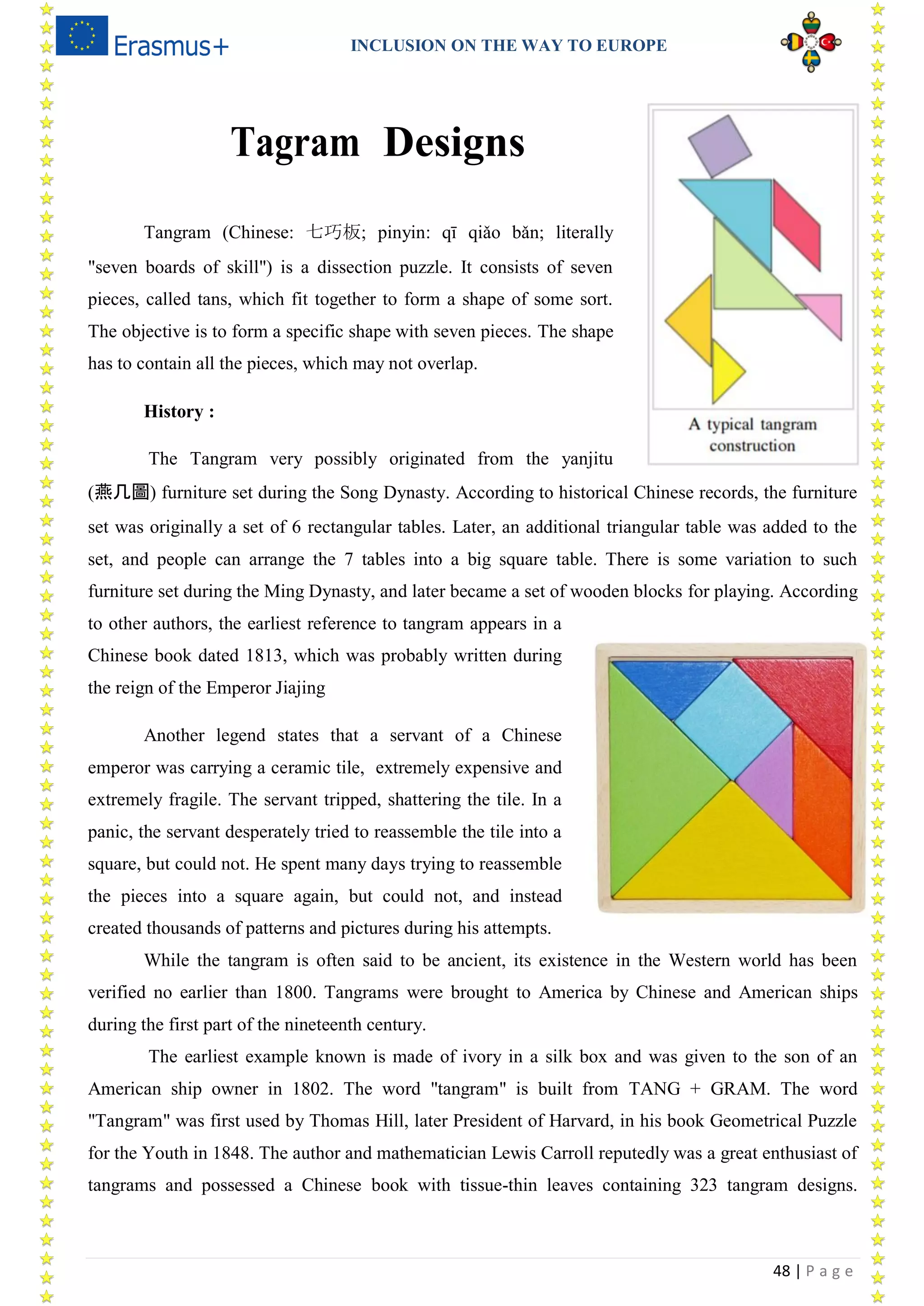 INCLUSION ON THE WAY TO EUROPE
48 | P a g e
Tagram Designs
Tangram (Chinese: 七巧板; pinyin: qī qiǎo bǎn; literally
"seven boards of skill") is a dissection puzzle. It consists of seven
pieces, called tans, which fit together to form a shape of some sort.
The objective is to form a specific shape with seven pieces. The shape
has to contain all the pieces, which may not overlap.
History :
The Tangram very possibly originated from the yanjitu
(燕几圖) furniture set during the Song Dynasty. According to historical Chinese records, the furniture
set was originally a set of 6 rectangular tables. Later, an additional triangular table was added to the
set, and people can arrange the 7 tables into a big square table. There is some variation to such
furniture set during the Ming Dynasty, and later became a set of wooden blocks for playing. According
to other authors, the earliest reference to tangram appears in a
Chinese book dated 1813, which was probably written during
the reign of the Emperor Jiajing
Another legend states that a servant of a Chinese
emperor was carrying a ceramic tile, extremely expensive and
extremely fragile. The servant tripped, shattering the tile. In a
panic, the servant desperately tried to reassemble the tile into a
square, but could not. He spent many days trying to reassemble
the pieces into a square again, but could not, and instead
created thousands of patterns and pictures during his attempts.
While the tangram is often said to be ancient, its existence in the Western world has been
verified no earlier than 1800. Tangrams were brought to America by Chinese and American ships
during the first part of the nineteenth century.
The earliest example known is made of ivory in a silk box and was given to the son of an
American ship owner in 1802. The word "tangram" is built from TANG + GRAM. The word
"Tangram" was first used by Thomas Hill, later President of Harvard, in his book Geometrical Puzzle
for the Youth in 1848. The author and mathematician Lewis Carroll reputedly was a great enthusiast of
tangrams and possessed a Chinese book with tissue-thin leaves containing 323 tangram designs.
 